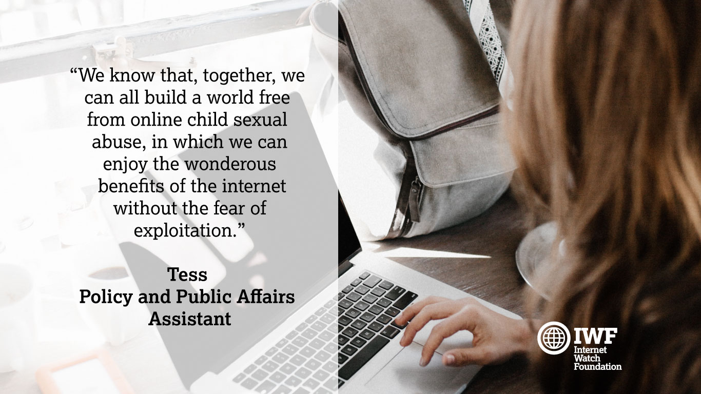 Celebrating the people that make IWF great – Tess: Telling people that you work in policy is usually met with a slightly glazed look